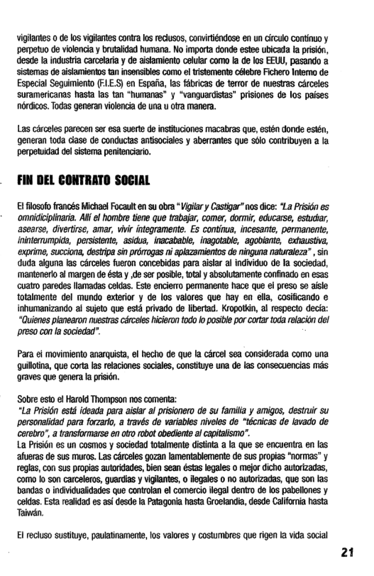 vigilantes 0 de los vigiantes contra los reclusos, convirténdose en un Girculo Continuo y ‘perpetuo de violencia y brutalidad humana. No importa donde estee ubicada la prision, desde la industria carcelaria y de aislamiento celular como fa de los EEWU, pasando a sistemas de aistamientos tan insensibles como el tristemente Gélebre Fichero Intemo de Especial Sequimiento (FE.S) en Espaiia, las fébricas de terror de nuestras carceles suramericanas hasta las tan “humanas” y “vanguardistas” prisiones de los paises nordicos. Todas generan violencia de una u otra manera.  Las cérosles pareoen ser esa suerte de instituciones macabras que, estén donde estén, generan toda ciase de conductas antisociales y aberrantes que sdlo contribuyen a la perpetuidad del sistema penitenciaro.  FIN DEL CONTRATO SOCIAL  El filosofo francés Michael Focaulten su obra Vigilar y Castigar nos dice: *La Prisidn es ‘omidicipliaria. Al el hombre tiene que trabajar, comer, dormir, educarse, estudtar, ‘asearse, divertirse, amar, vivi integramente. Es continua, incesante, permanente, ininterrumpid, persistente, asidua, inacabable, inagotable, agobiante, exhaustiva, ‘exprime, Succions, destripa sin proogas ni aplazamientos de ninguna naturaleza” , sin duda aiguna las cérceles fueron concebidas para aistar al individuo de la sociedad, ‘mantenerlo al margen de ésta y de ser posibl, total y absolutamente confinado en esas uatro paredes llamadas celdas. Este enciemo permanents hace que ei preso se aisle totalmente del mundo exterior y de los valores que hay en elia, cosificando e inhumanizando al sujeto que esté privado de libertad. Kropotkin, al respecto decia: “Quienes planearon nuestras cérceles hicieron todo fo posible por cortr toda relacion del Ppreso con la sociedad”.  Para ¢l movimiento anarquista, el hecho de que la cércel sea considerada como una quilloina, que corta as relaciones sociales, constituye una de s consecuencias mds graves que genera la prisién.  Sobre esto el Harold Thompson nos comenta:  “La Prision estd ideada para aistar al prisionero de su familia y amigos, destruir su ‘personalidad para forzaro, a través de variables niveles de “técnicas de lavado de cerebro’, a transformarse en otro robot abediente al capitalismo”.  La Prisi6n s un cosmos y sociedad totalmente distinta  Ia que se encuentra en las ‘afueras de sus muros. Las cérceles gozan lamentablemente de sus propias "normas” y reglas, con sus propias autoridades, bien sean éstas legales o mejor dicho autorizadas, como Io son carceleros, guardias y vigiantes, o flegales o no autorizadas, que son las bandas o individualidades que controlan el comercio legal dentro de los pabellones y celdas. Esta realidad es asi desde la Patagonia hasta Groelandia, desde Califonia hasta Taivdn.  Bl recluso sustituye, paulatinamente, los valores y costumbres que rigen Ia vida social  21 